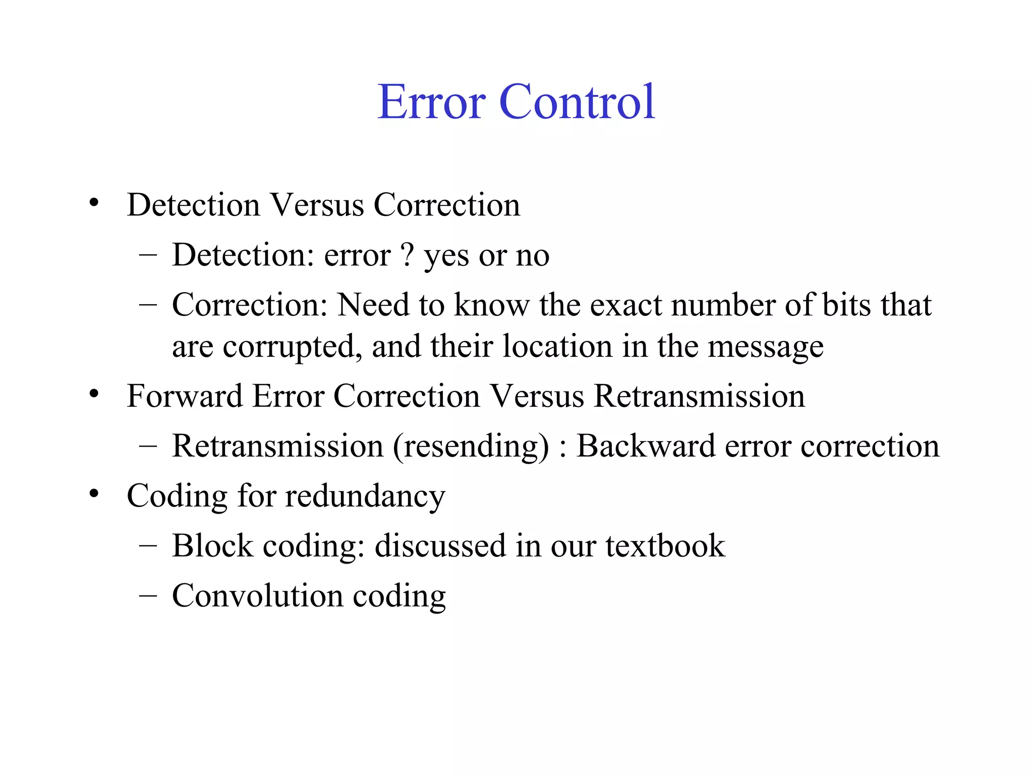 Error Control 
• Detection Versus Correction 
– Detection: error ? yes or no 
– Correction: Need to know the exact number of bits that 
are corrupted, and their location in the message 
• Forward Error Correction Versus Retransmission 
– Retransmission (resending) : Backward error correction 
• Coding for redundancy 
– Block coding: discussed in our textbook 
– Convolution coding 
 