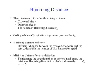 Hamming Distance 
• Three parameters to define the coding schemes 
– Codeword size n 
– Dataword size k 
– The minimum Hamming distance dmin 
• Coding scheme C(n, k) with a separate expression for dmin 
• Hamming distance and error 
– Hamming distance between the received codeword and the 
sent codeword is the number of bits that are corrupted 
• Minimum distance for error detection 
– To guarantee the detection of up to s errors in all cases, the 
minimum Hamming distance in a block code must be dmin 
= s + 1. 
 