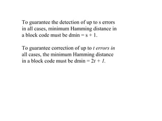 To guarantee the detection of up to s errors 
in all cases, minimum Hamming distance in 
a block code must be dmin = s + 1. 
To guarantee correction of up to t errors in 
all cases, the minimum Hamming distance 
in a block code must be dmin = 2t + 1. 
 