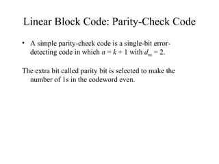 Linear Block Code: Parity-Check Code 
• A simple parity-check code is a single-bit error-detecting 
code in which n = k + 1 with dmin = 2. 
The extra bit called parity bit is selected to make the 
number of 1s in the codeword even. 
 
