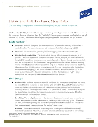 Estate and Gift Tax Laws: New Rules
The Tax Relief, Unemployment Insurance Reauthorization, and Job Creation Act of 2010
Private Wealth Management Products & Services | December, 2010
©2009 Robert W. Baird & Co. Incorporated. Member NYSE & SIPC.
Robert W. Baird & Co. 777 East Wisconsin Avenue, Milwaukee, Wisconsin 53202. 1-800-RW-BAIRD. www.rwbaird.com
First Use: 01/2011.
Page 1 of 2
On December 17, 2010, President Obama signed into law bipartisan legislation to extend all Bush-era tax cuts
for two years. The new legislation, titled the “Tax Relief, Unemployment Insurance Reauthorization, and Job
Creation Act of 2010,” includes the following sweeping changes to the federal estate and gift tax rules:
Estate Tax Relief
x The federal estate tax exemption has been increased to $5 million per person ($10 million for a
married couple). The exemption amount will be indexed for inflation beginning in 2012.
x The top tax rate for the estate, gift, and generation skipping tax has been lowered to 35%.
x Election for deaths in 2010. The default rule is that the federal estate tax is reinstated as of
January 1, 2010 with a $5 million exemption and a 35% tax rate, however, the estate of someone
dying in 2010 may choose between the new rules and prior law. Estates electing out of the default
rules will be subject to no federal estate tax, but appreciated assets included in the estate will only
receive a “modified carryover basis” adjustment of up to $1.3 million (more for spousal transfers).
Electing out of the $5 million estate tax exemption may favor very large estates, but the decision
requires a carefull weighing of the results under both scenarios. The election to opt out of the
estate tax must be made by the estate administrator no later than September 17, 2011 (nine
months from the date on which President Obama signed the new law).
Other changes
x Reunification. The new legislation “reunifies” the estate and gift tax rules and permits the use of
the entire $5 million exemption to make lifetime gifts. (The 2001 Tax Act had “de-coupled” the
estate and gift tax systems, limiting the gift tax exemption to $1 million, while incrementally
increasing the estate tax exemption to as high as $3.5 million for 2009.) This important change to
the federal estate and gift tax rules creates tremendous opportunities to leverage the $5 million
exemption amount through lifetime gifting.
x Portability. The new legislation allows the executor of a deceased spouse’s estate to transfer any
unused portion of the deceased spouse’s estate tax exemption to a surviving spouse. (Under the
old rules, careful trust planning was required to ensure that married couples did not “under-use”
their respective estate tax exemptions at the death of either spouse.)
Example. Assume Husband dies in 2011 having made lifetime gifts to children that used up $2
million of his exemption. At death, he leaves his remaining $3 million estate directly to his surviving
 