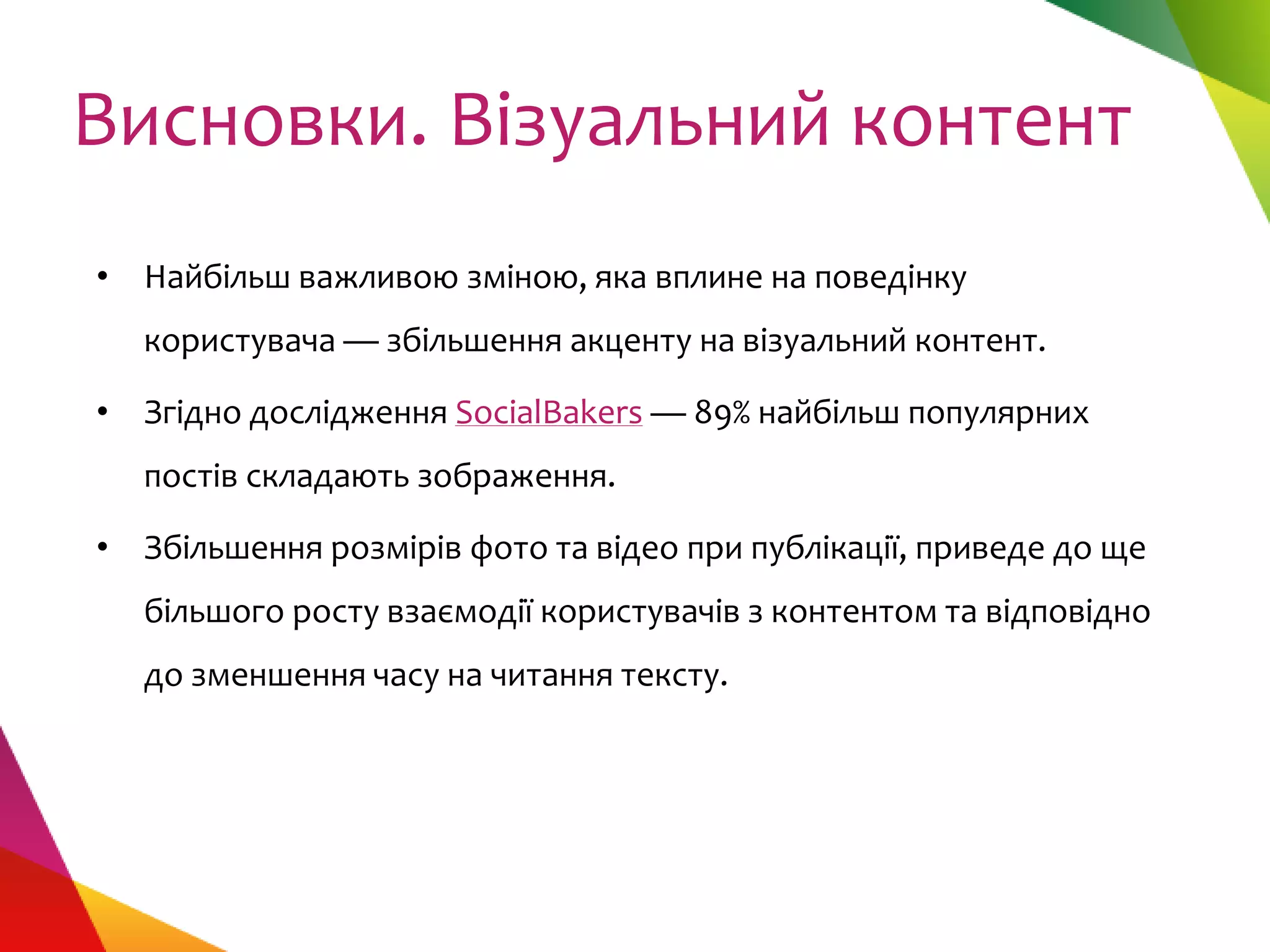 Висновки. Візуальний контент
• Найбільш важливою зміною, яка вплине на поведінку
  користувача — збільшення акценту на візуальний контент.

• Згідно дослідження SocialBakers — 89% найбільш популярних
  постів складають зображення.

• Збільшення розмірів фото та відео при публікації, приведе до ще
  більшого росту взаємодії користувачів з контентом та відповідно
  до зменшення часу на читання тексту.
 