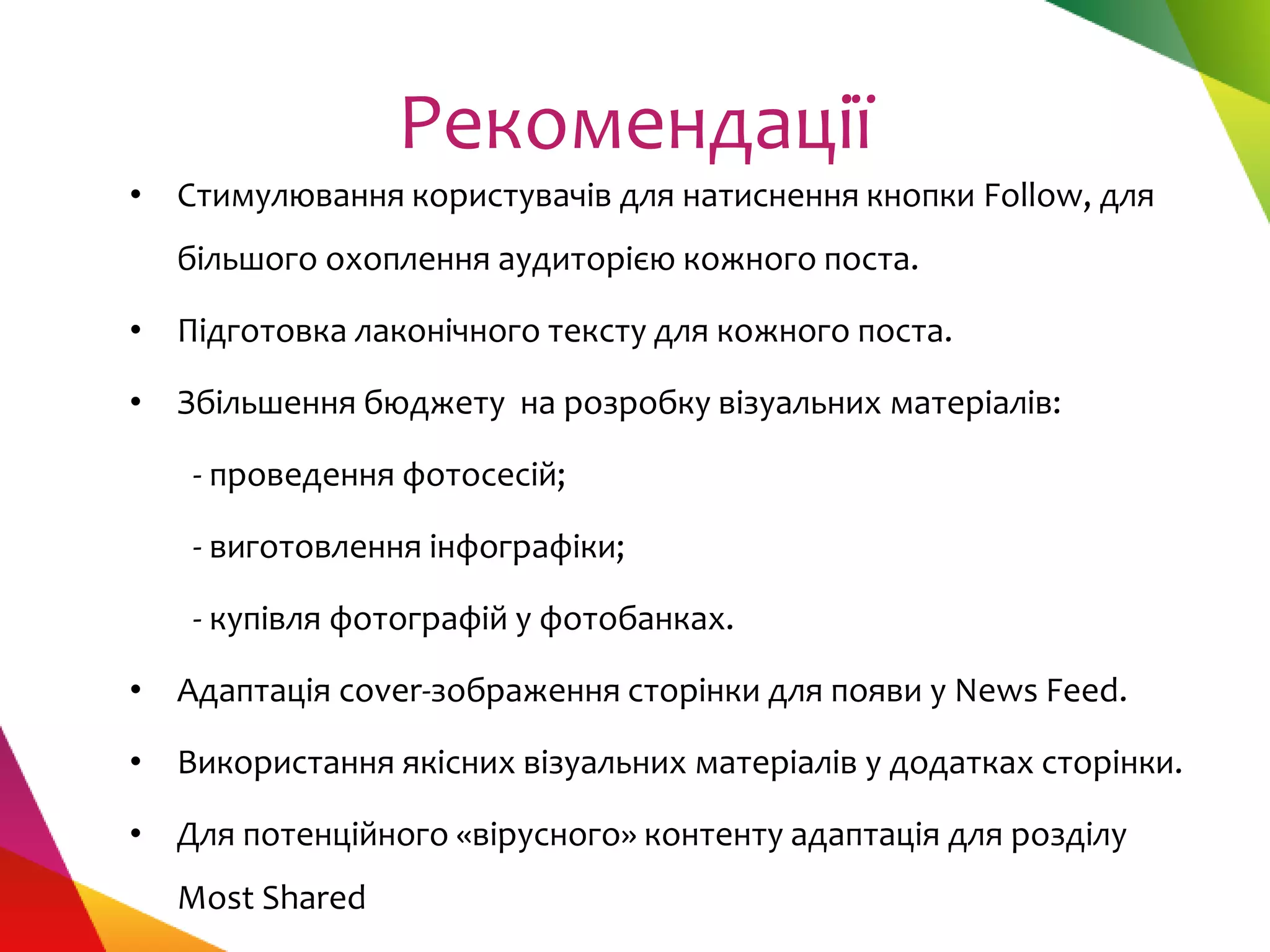 Рекомендації
• Стимулювання користувачів для натиснення кнопки Follow, для
  більшого охоплення аудиторією кожного поста.

• Підготовка лаконічного тексту для кожного поста.

• Збільшення бюджету на розробку візуальних матеріалів:

   - проведення фотосесій;

   - виготовлення інфографіки;

   - купівля фотографій у фотобанках.

• Адаптація сover-зображення сторінки для появи у News Feed.

• Використання якісних візуальних матеріалів у додатках сторінки.

• Для потенційного «вірусного» контенту адаптація для розділу
  Most Shared
 
