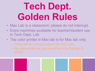 Tech Dept. Golden Rules Mac Lab is a classroom; please do not interrupt.  Extra machines available for teacher/student use in Tech Dept. Lab The color printer in Mac lab is for Mac lab only. There will be a second one in the Tech Lab. No color printer yet, but should be in by first day of school 