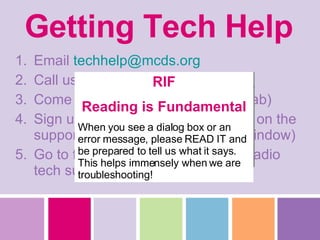 Getting Tech Help Email  [email_address] .org Call us on the phone Come to Tech Dept. (behind Mac lab) Sign up in Tech Lab for assistance on the support clipboard (near Garner’s window) Go to front office and ask them to radio tech support RIF Reading is Fundamental When you see a dialog box or an error message, please READ IT and be prepared to tell us what it says. This helps immensely when we are troubleshooting! 
