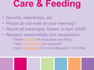 Care & Feeding Security, cleanliness, etc. Please do not write on your new bag! Report all breakages, losses, to tech ASAP Respect, responsibility and compassion Please  respect  the Acceptable Use Policy Take  responsibility  for equipment Have  compassion  for your colleagues in Tech Dept. 