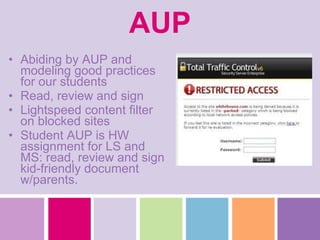 AUP Abiding by AUP and modeling good practices for our students Read, review and sign Lightspeed content filter on blocked sites Student AUP is HW assignment for LS and MS: read, review and sign kid-friendly document w/parents. 
