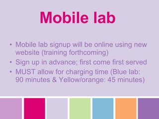 Mobile lab   Mobile lab signup will be online using new website (training forthcoming) Sign up in advance; first come first served MUST allow for charging time (Blue lab: 90 minutes & Yellow/orange: 45 minutes) 