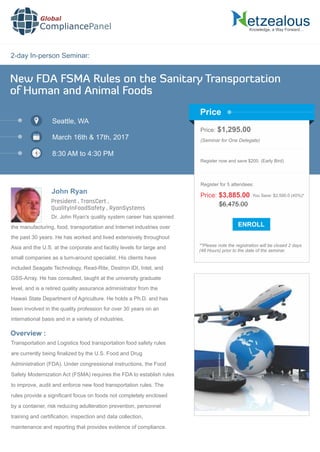 2-day In-person Seminar:
Knowledge, a Way Forward…
New FDA FSMA Rules on the Sanitary Transportation
of Human and Animal Foods
Seattle, WA
March 16th & 17th, 2017
8:30 AM to 4:30 PM
John Ryan
Price: $1,295.00
(Seminar for One Delegate)
Register now and save $200. (Early Bird)
**Please note the registration will be closed 2 days
(48 Hours) prior to the date of the seminar.
Price
Overview :
Global
CompliancePanel
Dr. John Ryan's quality system career has spanned
the manufacturing, food, transportation and Internet industries over
the past 30 years. He has worked and lived extensively throughout
Asia and the U.S. at the corporate and facility levels for large and
small companies as a turn-around specialist. His clients have
included Seagate Technology, Read-Rite, Destron IDI, Intel, and
GSS-Array. He has consulted, taught at the university graduate
level, and is a retired quality assurance administrator from the
Hawaii State Department of Agriculture. He holds a Ph.D. and has
been involved in the quality profession for over 30 years on an
international basis and in a variety of industries.
Transportation and Logistics food transportation food safety rules
are currently being ﬁnalized by the U.S. Food and Drug
Administration (FDA). Under congressional instructions, the Food
Safety Modernization Act (FSMA) requires the FDA to establish rules
to improve, audit and enforce new food transportation rules. The
rules provide a signiﬁcant focus on foods not completely enclosed
by a container, risk reducing adulteration prevention, personnel
training and certiﬁcation, inspection and data collection,
maintenance and reporting that provides evidence of compliance.
$6,475.00
Price: $3,885.00 You Save: $2,590.0 (40%)*
Register for 5 attendees:
President , TransCert ,
QualityInFoodSafety , RyanSystems
 