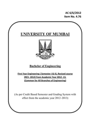 AC 6/6/2012 
Item No. 4.76 
 
 
 
 
 
 
 
 
 
 
 
 
 
 
 
 
 
 
 
 
 
 
 
 
UNIVERSITY OF MUMBAI
Bachelor of Engineering
First Year Engineering ( Semester I & II), Revised course        
(REV‐ 2012) from Academic Year 2012 ‐13,                      
(Common for All Branches of Engineering) 
(As per Credit Based Semester and Grading System with
effect from the academic year 2012–2013)
 