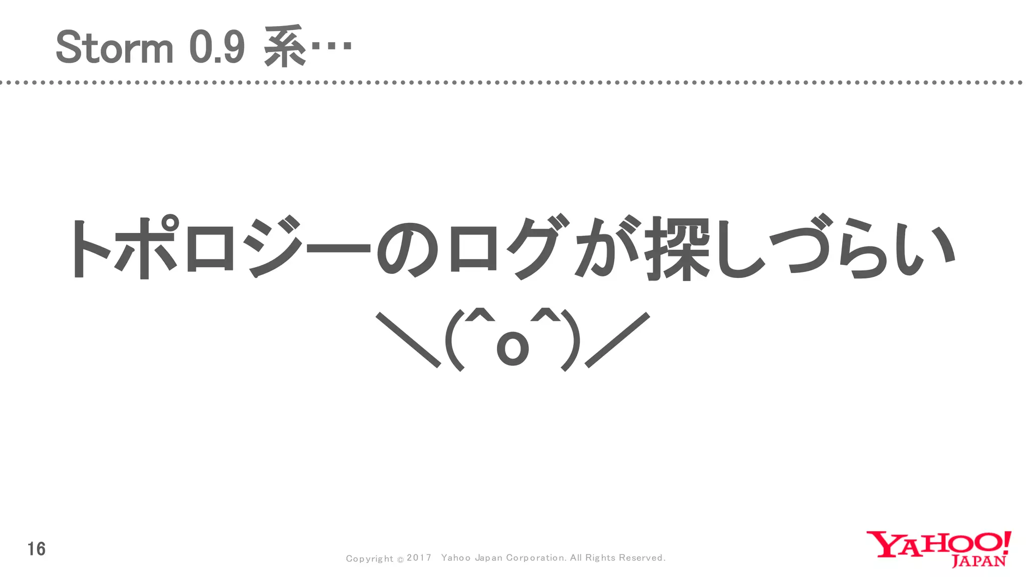 Copyrig ht © 2017 Yahoo Japan Corporation. All Rig hts Reserved.
16
Storm 0.9 系…
トポロジーのログが探しづらい
＼(^o^)／
 