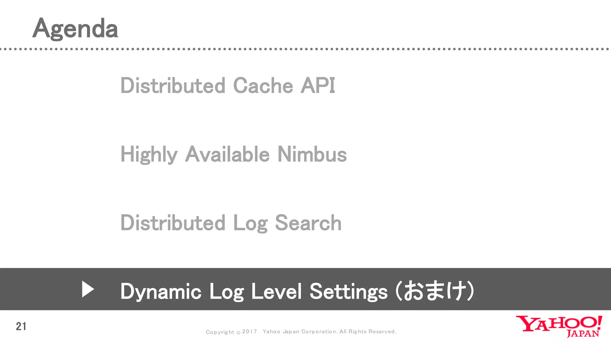 Copyrig ht © 2017 Yahoo Japan Corporation. All Rig hts Reserved.
Agenda
21
Distributed Cache API
Highly Available Nimbus
Distributed Log Search
Dynamic Log Level Settings (おまけ)
 