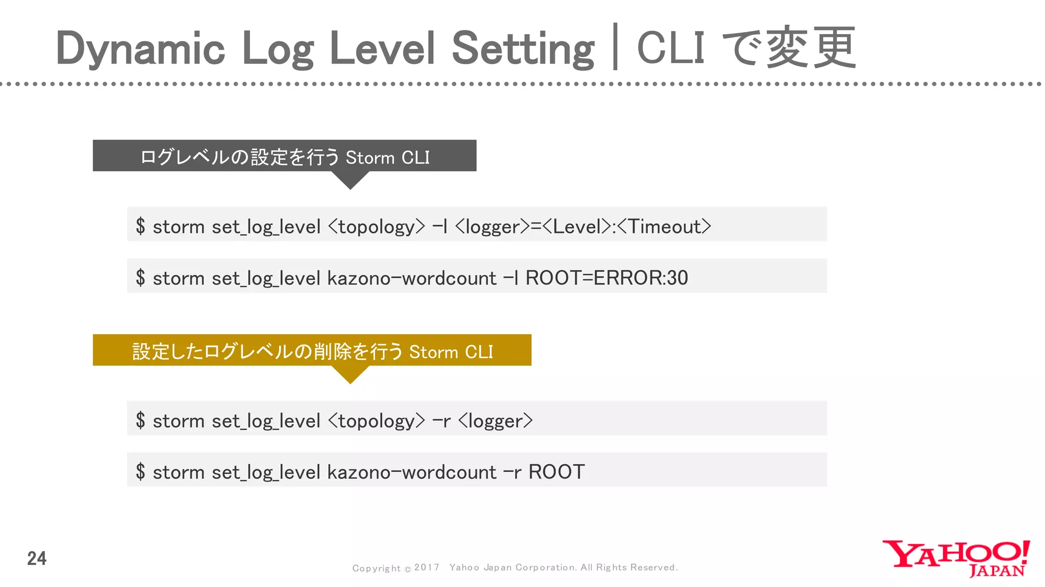 Copyrig ht © 2017 Yahoo Japan Corporation. All Rig hts Reserved.
24
Dynamic Log Level Setting | CLI で変更
$ storm set_log_level <topology> -l <logger>=<Level>:<Timeout>
$ storm set_log_level <topology> -r <logger>
$ storm set_log_level kazono-wordcount -l ROOT=ERROR:30
$ storm set_log_level kazono-wordcount -r ROOT
ログレベルの設定を行う Storm CLI
設定したログレベルの削除を行う Storm CLI
 