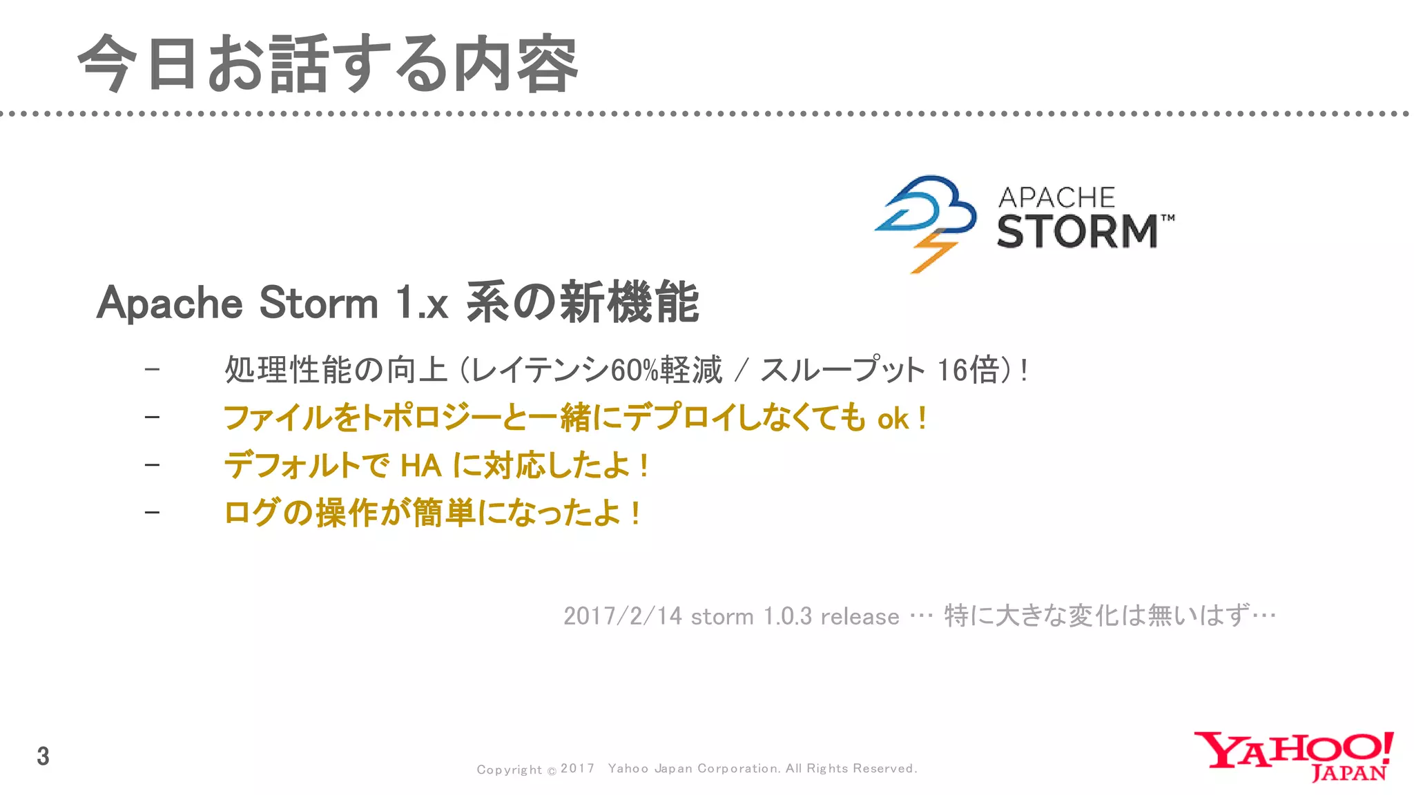 Copyrig ht © 2017 Yahoo Japan Corporation. All Rig hts Reserved.
3
今日お話する内容
Apache Storm 1.x 系の新機能
2017/2/14 storm 1.0.3 release … 特に大きな変化は無いはず…
- 処理性能の向上 (レイテンシ60%軽減 / スループット 16倍) !
- ファイルをトポロジーと一緒にデプロイしなくても ok !
- デフォルトで HA に対応したよ !
- ログの操作が簡単になったよ !
 