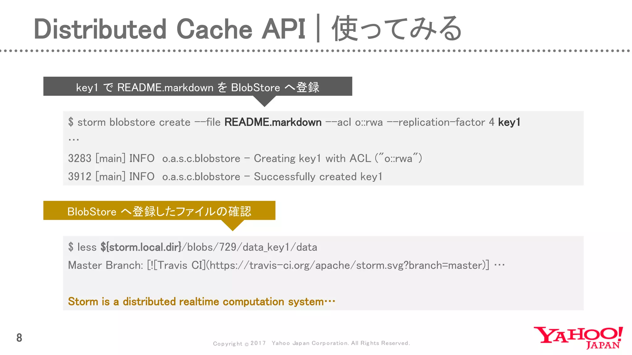 Copyrig ht © 2017 Yahoo Japan Corporation. All Rig hts Reserved.
8
$ storm blobstore create --file README.markdown --acl o::rwa --replication-factor 4 key1
…
3283 [main] INFO o.a.s.c.blobstore - Creating key1 with ACL ("o::rwa")
3912 [main] INFO o.a.s.c.blobstore - Successfully created key1
key1 で README.markdown を BlobStore へ登録
$ less ${storm.local.dir}/blobs/729/data_key1/data
Master Branch: [![Travis CI](https://travis-ci.org/apache/storm.svg?branch=master)] …
Storm is a distributed realtime computation system…
BlobStore へ登録したファイルの確認
Distributed Cache API | 使ってみる
 
