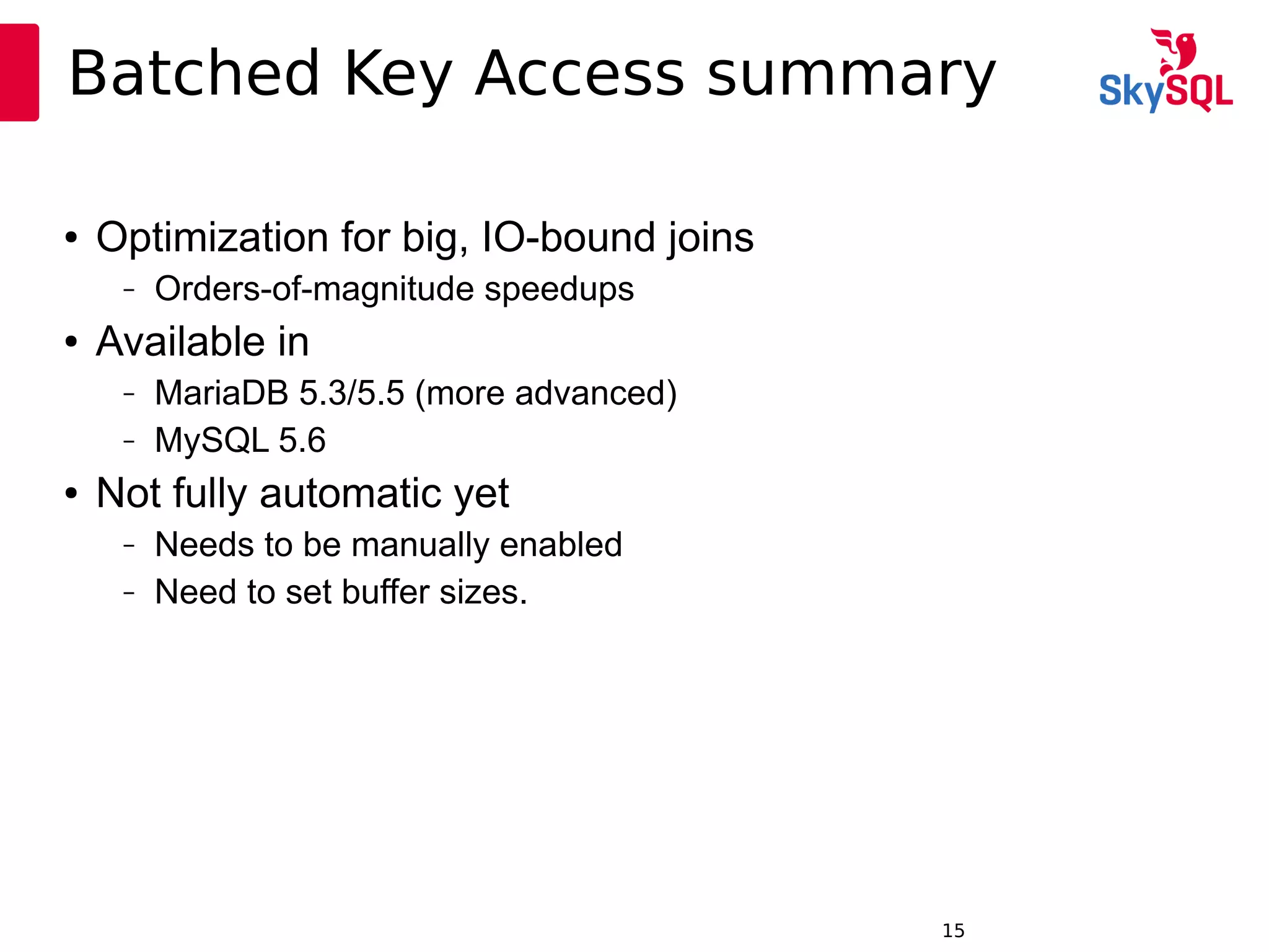 12:49:0915
Batched Key Access summary
● Optimization for big, IO-bound joins
– Orders-of-magnitude speedups
● Available in
– MariaDB 5.3/5.5 (more advanced)
– MySQL 5.6
● Not fully automatic yet
– Needs to be manually enabled
– Need to set buffer sizes.
 
