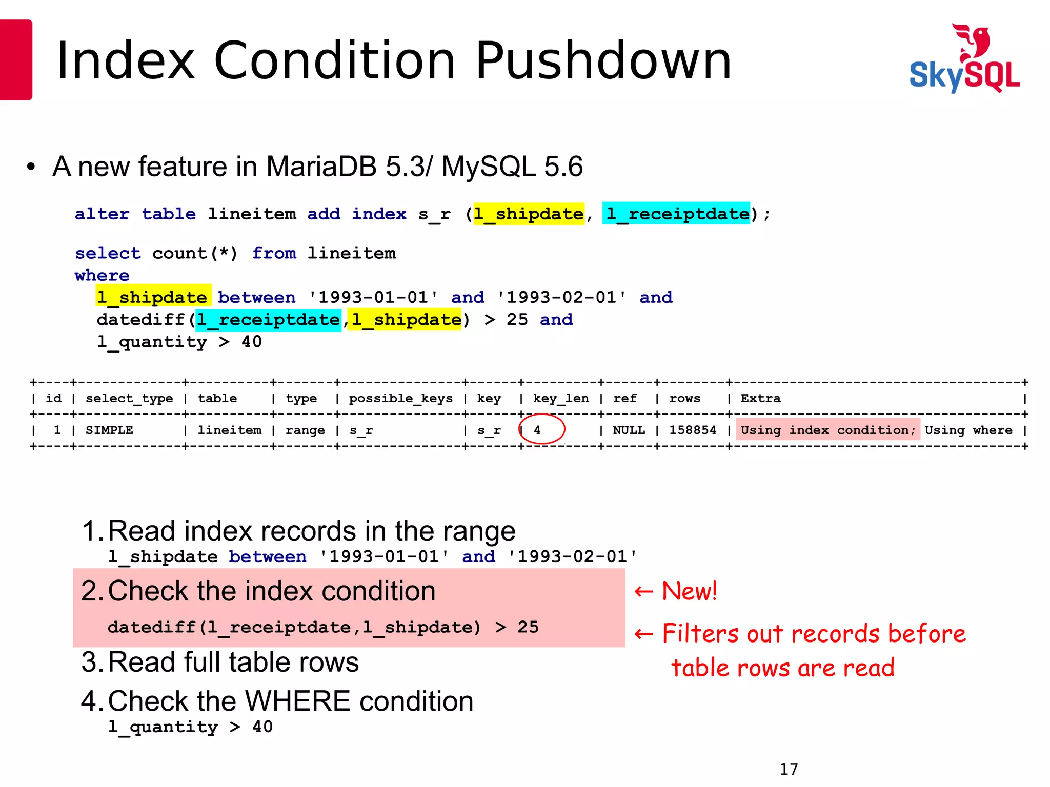 12:49:0917
Index Condition Pushdown
alter table lineitem add index s_r (l_shipdate, l_receiptdate);
select count(*) from lineitem
where
l_shipdate between '1993-01-01' and '1993-02-01' and
datediff(l_receiptdate,l_shipdate) > 25 and
l_quantity > 40
● A new feature in MariaDB 5.3/ MySQL 5.6
+----+-------------+----------+-------+---------------+------+---------+------+--------+------------------------------------+
| id | select_type | table | type | possible_keys | key | key_len | ref | rows | Extra |
+----+-------------+----------+-------+---------------+------+---------+------+--------+------------------------------------+
| 1 | SIMPLE | lineitem | range | s_r | s_r | 4 | NULL | 158854 | Using index condition; Using where |
+----+-------------+----------+-------+---------------+------+---------+------+--------+------------------------------------+
1.Read index records in the range
l_shipdate between '1993-01-01' and '1993-02-01'
2.Check the index condition
datediff(l_receiptdate,l_shipdate) > 25
3.Read full table rows
4.Check the WHERE condition
l_quantity > 40
← New!
← Filters out records before
table rows are read
 