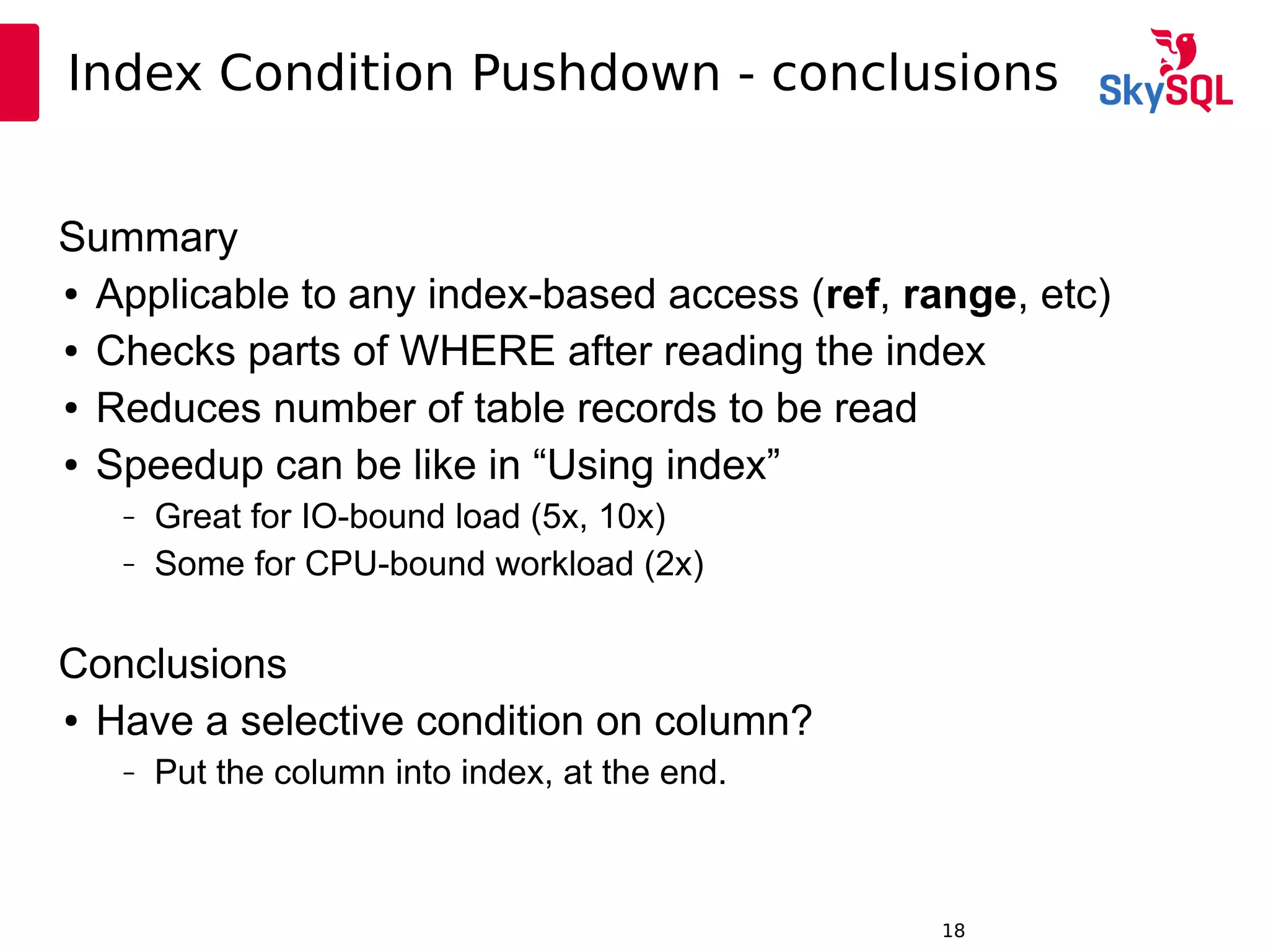 12:49:0918
Index Condition Pushdown - conclusions
Summary
● Applicable to any index-based access (ref, range, etc)
● Checks parts of WHERE after reading the index
● Reduces number of table records to be read
● Speedup can be like in “Using index”
– Great for IO-bound load (5x, 10x)
– Some for CPU-bound workload (2x)
Conclusions
● Have a selective condition on column?
– Put the column into index, at the end.
 