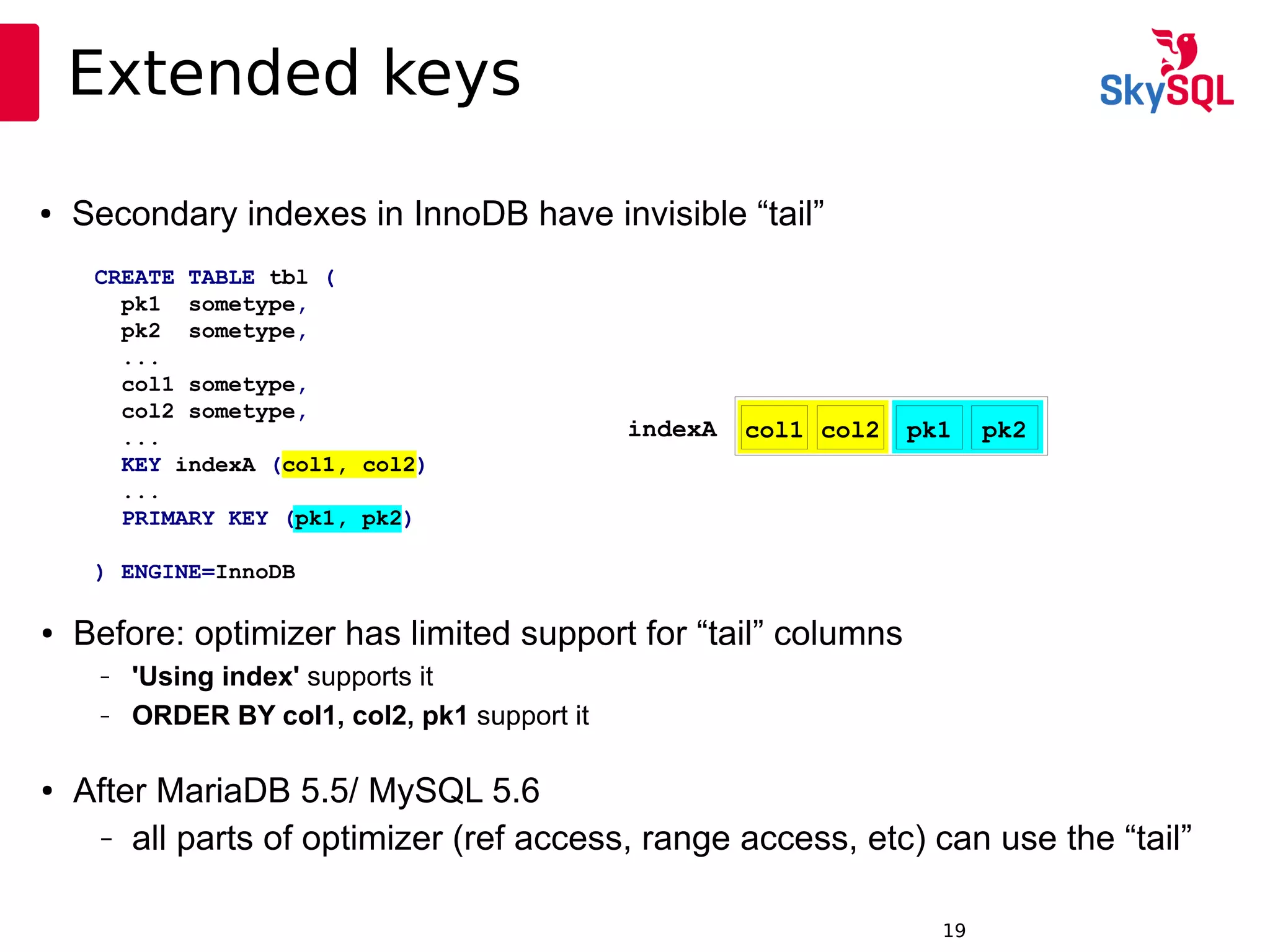 12:49:0919
Extended keys
● Before: optimizer has limited support for “tail” columns
– 'Using index' supports it
– ORDER BY col1, col2, pk1 support it
● After MariaDB 5.5/ MySQL 5.6
– all parts of optimizer (ref access, range access, etc) can use the “tail”
CREATE TABLE tbl (
pk1 sometype,
pk2 sometype,
...
col1 sometype,
col2 sometype,
...
KEY indexA (col1, col2)
...
PRIMARY KEY (pk1, pk2)
) ENGINE=InnoDB
indexA col1 col2 pk1 pk2
● Secondary indexes in InnoDB have invisible “tail”
 
