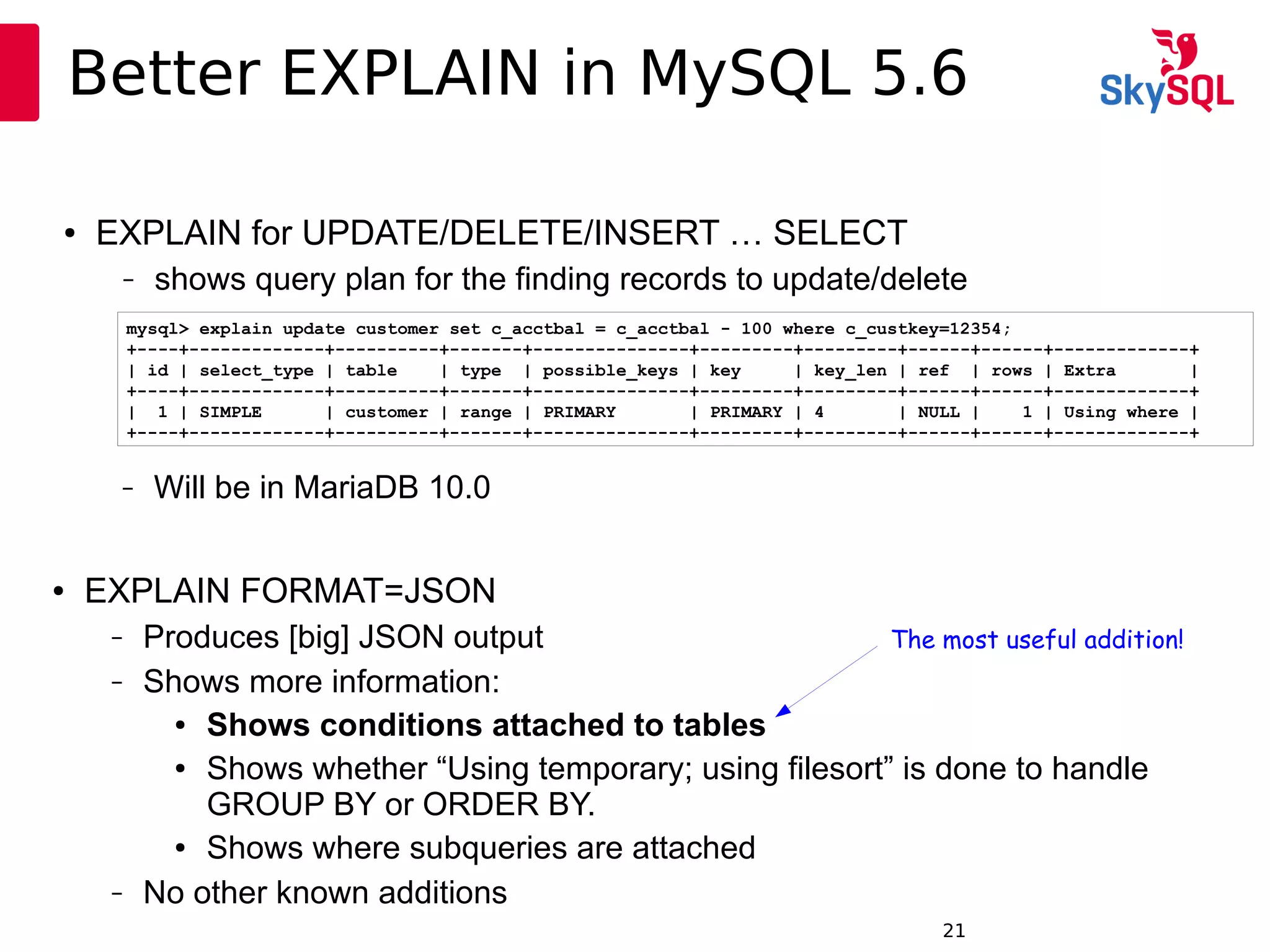 12:49:0921
Better EXPLAIN in MySQL 5.6
● EXPLAIN for UPDATE/DELETE/INSERT … SELECT
– shows query plan for the finding records to update/delete
mysql> explain update customer set c_acctbal = c_acctbal - 100 where c_custkey=12354;
+----+-------------+----------+-------+---------------+---------+---------+------+------+-------------+
| id | select_type | table | type | possible_keys | key | key_len | ref | rows | Extra |
+----+-------------+----------+-------+---------------+---------+---------+------+------+-------------+
| 1 | SIMPLE | customer | range | PRIMARY | PRIMARY | 4 | NULL | 1 | Using where |
+----+-------------+----------+-------+---------------+---------+---------+------+------+-------------+
● EXPLAIN FORMAT=JSON
– Produces [big] JSON output
– Shows more information:
● Shows conditions attached to tables
● Shows whether “Using temporary; using filesort” is done to handle
GROUP BY or ORDER BY.
● Shows where subqueries are attached
– No other known additions
– Will be in MariaDB 10.0
The most useful addition!
 