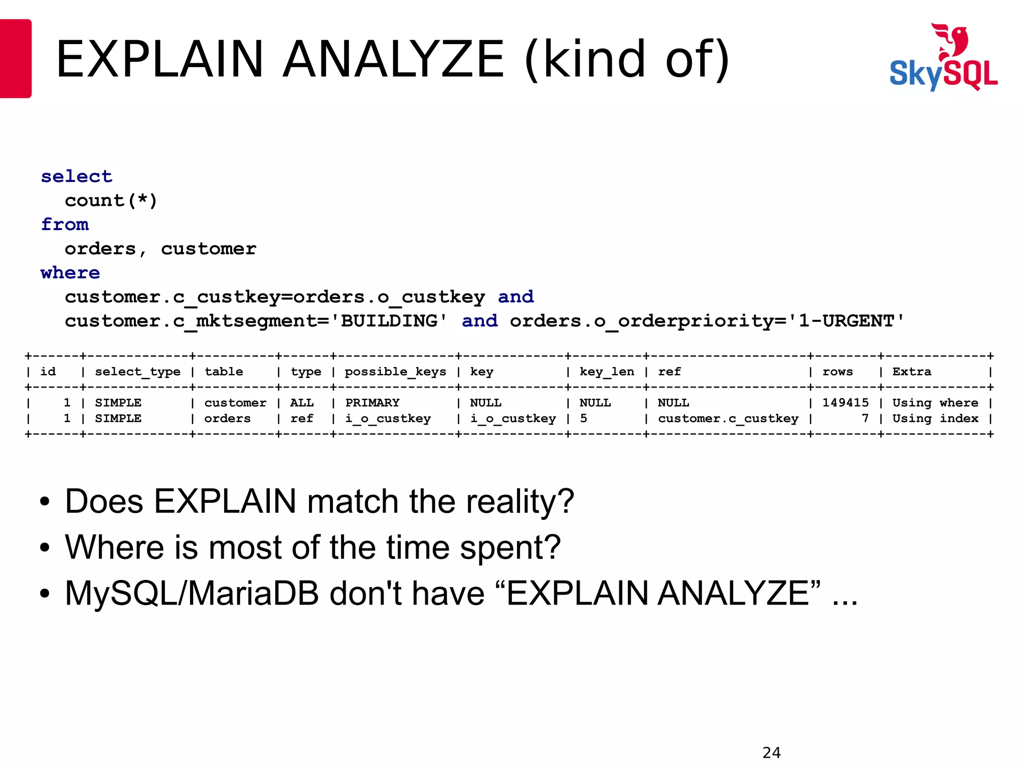 12:49:0924
EXPLAIN ANALYZE (kind of)
● Does EXPLAIN match the reality?
● Where is most of the time spent?
● MySQL/MariaDB don't have “EXPLAIN ANALYZE” ...
select
count(*)
from
orders, customer
where
customer.c_custkey=orders.o_custkey and
customer.c_mktsegment='BUILDING' and orders.o_orderpriority='1-URGENT'
+------+-------------+----------+------+---------------+-------------+---------+--------------------+--------+-------------+
| id | select_type | table | type | possible_keys | key | key_len | ref | rows | Extra |
+------+-------------+----------+------+---------------+-------------+---------+--------------------+--------+-------------+
| 1 | SIMPLE | customer | ALL | PRIMARY | NULL | NULL | NULL | 149415 | Using where |
| 1 | SIMPLE | orders | ref | i_o_custkey | i_o_custkey | 5 | customer.c_custkey | 7 | Using index |
+------+-------------+----------+------+---------------+-------------+---------+--------------------+--------+-------------+
 