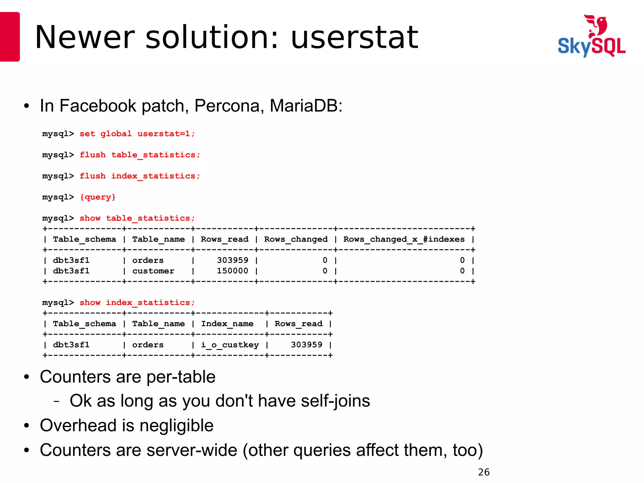12:49:0926
Newer solution: userstat
● In Facebook patch, Percona, MariaDB:
mysql> set global userstat=1;
mysql> flush table_statistics;
mysql> flush index_statistics;
mysql> {query}
mysql> show table_statistics;
+--------------+------------+-----------+--------------+-------------------------+
| Table_schema | Table_name | Rows_read | Rows_changed | Rows_changed_x_#indexes |
+--------------+------------+-----------+--------------+-------------------------+
| dbt3sf1 | orders | 303959 | 0 | 0 |
| dbt3sf1 | customer | 150000 | 0 | 0 |
+--------------+------------+-----------+--------------+-------------------------+
mysql> show index_statistics;
+--------------+------------+-------------+-----------+
| Table_schema | Table_name | Index_name | Rows_read |
+--------------+------------+-------------+-----------+
| dbt3sf1 | orders | i_o_custkey | 303959 |
+--------------+------------+-------------+-----------+
● Counters are per-table
– Ok as long as you don't have self-joins
● Overhead is negligible
● Counters are server-wide (other queries affect them, too)
 
