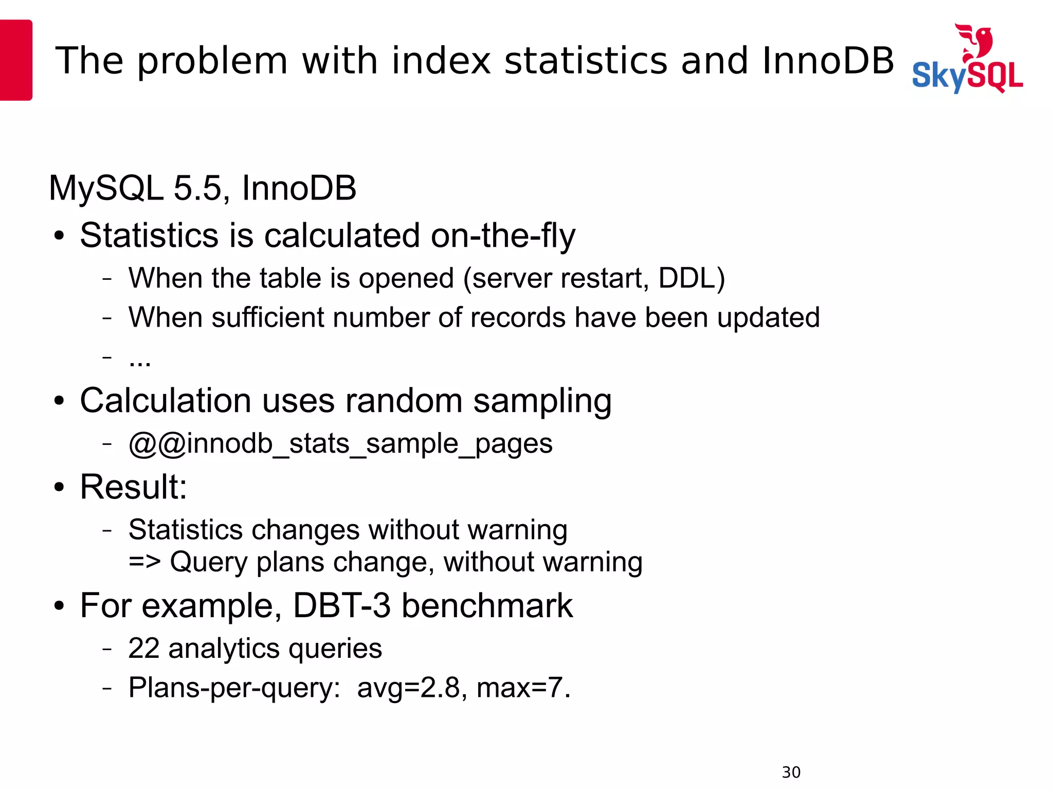 12:49:0930
The problem with index statistics and InnoDB
MySQL 5.5, InnoDB
● Statistics is calculated on-the-fly
– When the table is opened (server restart, DDL)
– When sufficient number of records have been updated
– ...
● Calculation uses random sampling
– @@innodb_stats_sample_pages
● Result:
– Statistics changes without warning
=> Query plans change, without warning
● For example, DBT-3 benchmark
– 22 analytics queries
– Plans-per-query: avg=2.8, max=7.
 