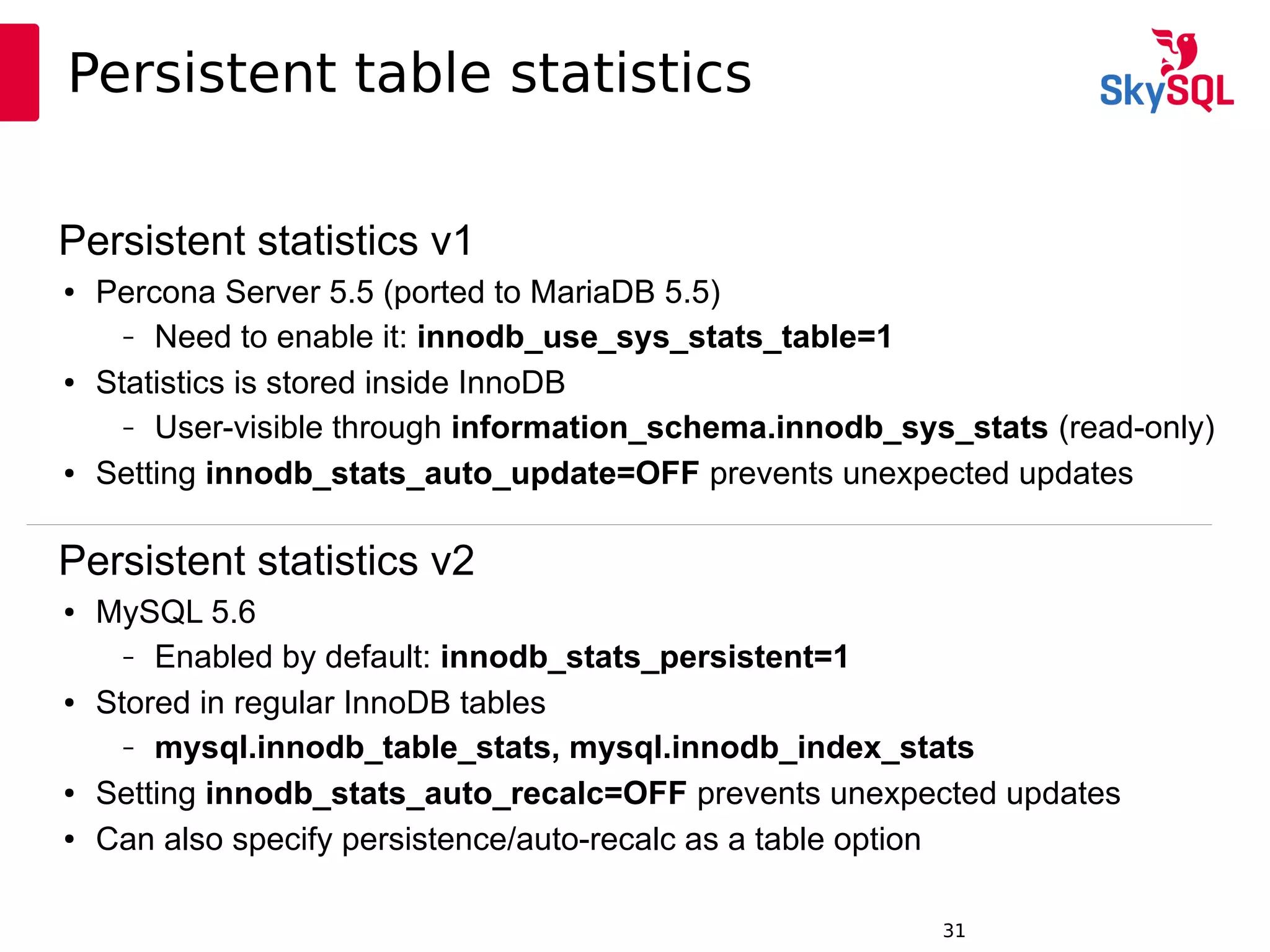 12:49:0931
Persistent table statistics
Persistent statistics v1
● Percona Server 5.5 (ported to MariaDB 5.5)
– Need to enable it: innodb_use_sys_stats_table=1
● Statistics is stored inside InnoDB
– User-visible through information_schema.innodb_sys_stats (read-only)
● Setting innodb_stats_auto_update=OFF prevents unexpected updates
Persistent statistics v2
● MySQL 5.6
– Enabled by default: innodb_stats_persistent=1
● Stored in regular InnoDB tables
– mysql.innodb_table_stats, mysql.innodb_index_stats
● Setting innodb_stats_auto_recalc=OFF prevents unexpected updates
● Can also specify persistence/auto-recalc as a table option
 