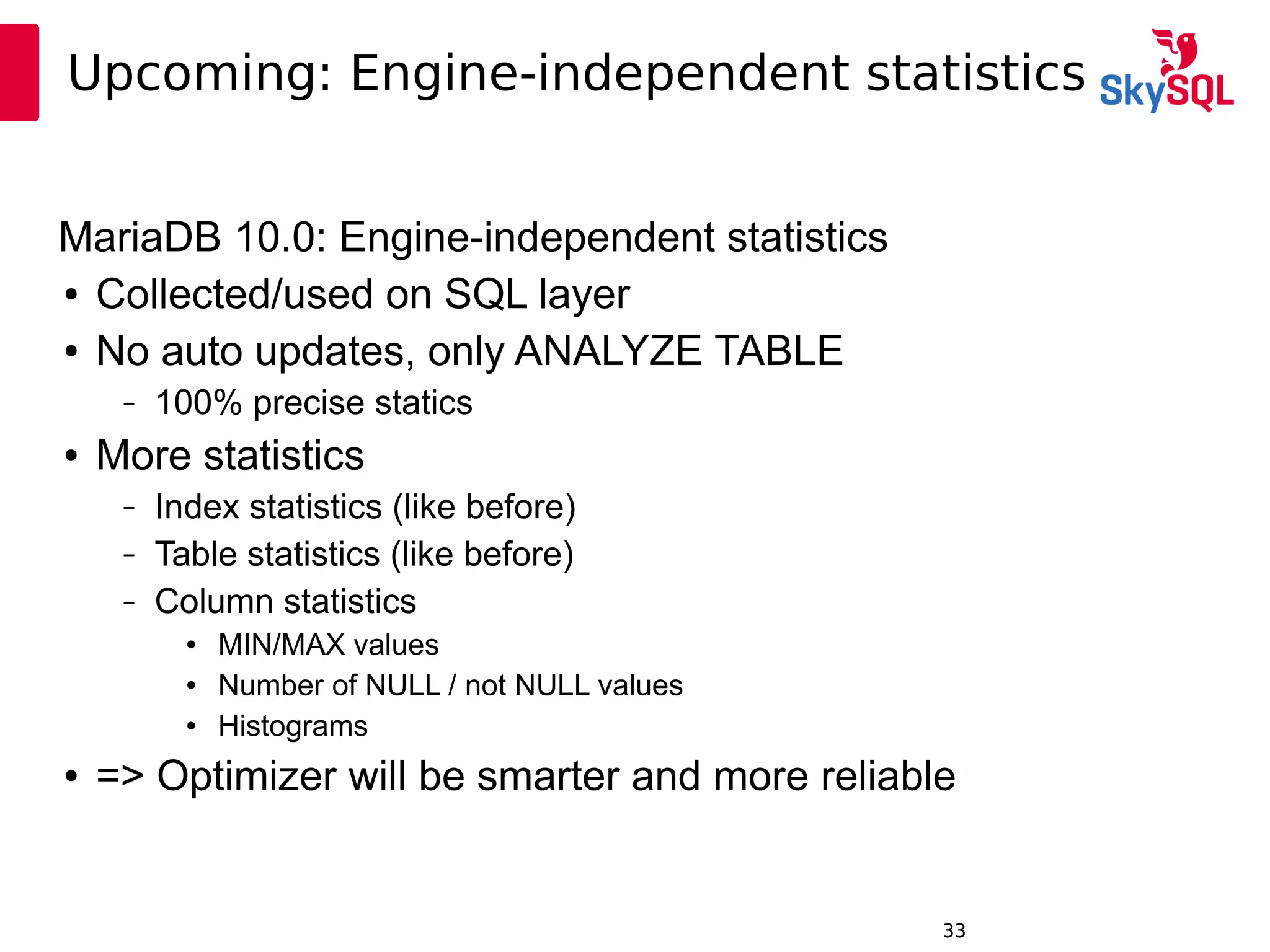 12:49:0933
Upcoming: Engine-independent statistics
MariaDB 10.0: Engine-independent statistics
● Collected/used on SQL layer
● No auto updates, only ANALYZE TABLE
– 100% precise statics
● More statistics
– Index statistics (like before)
– Table statistics (like before)
– Column statistics
● MIN/MAX values
● Number of NULL / not NULL values
● Histograms
● => Optimizer will be smarter and more reliable
 