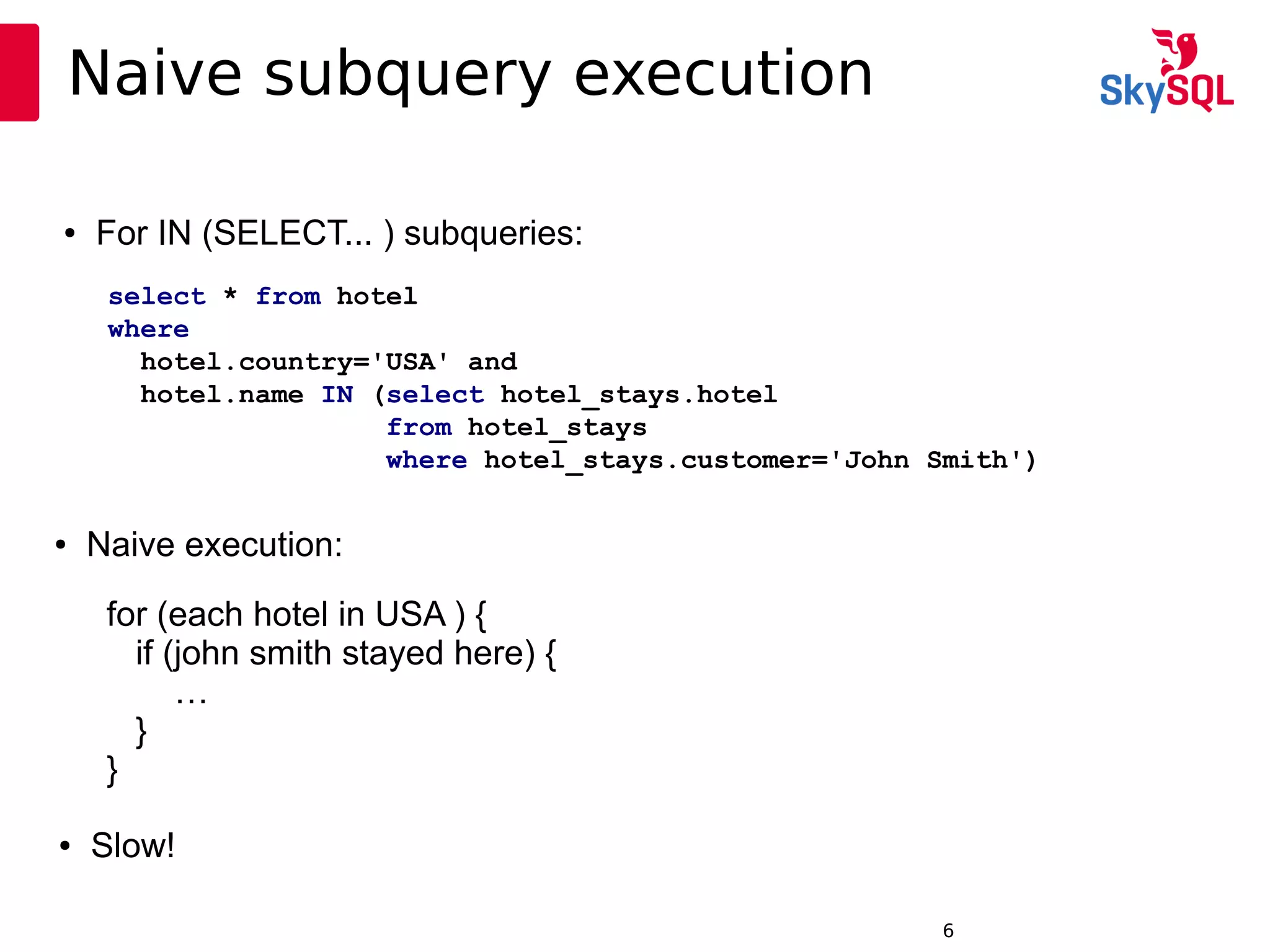 12:49:096
Naive subquery execution
● For IN (SELECT... ) subqueries:
select * from hotel
where
hotel.country='USA' and
hotel.name IN (select hotel_stays.hotel
from hotel_stays
where hotel_stays.customer='John Smith')
for (each hotel in USA ) {
if (john smith stayed here) {
…
}
}
● Naive execution:
● Slow!
 