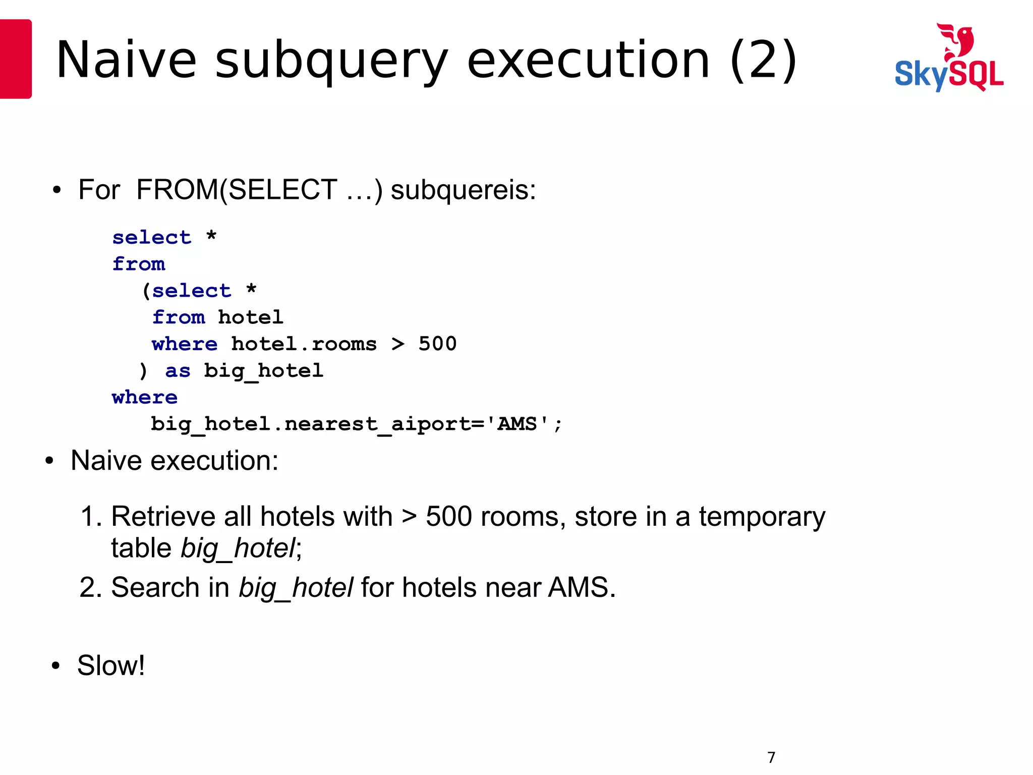 12:49:097
Naive subquery execution (2)
● For FROM(SELECT …) subquereis:
1. Retrieve all hotels with > 500 rooms, store in a temporary
table big_hotel;
2. Search in big_hotel for hotels near AMS.
● Naive execution:
● Slow!
select *
from
(select *
from hotel
where hotel.rooms > 500
) as big_hotel
where
big_hotel.nearest_aiport='AMS';
 