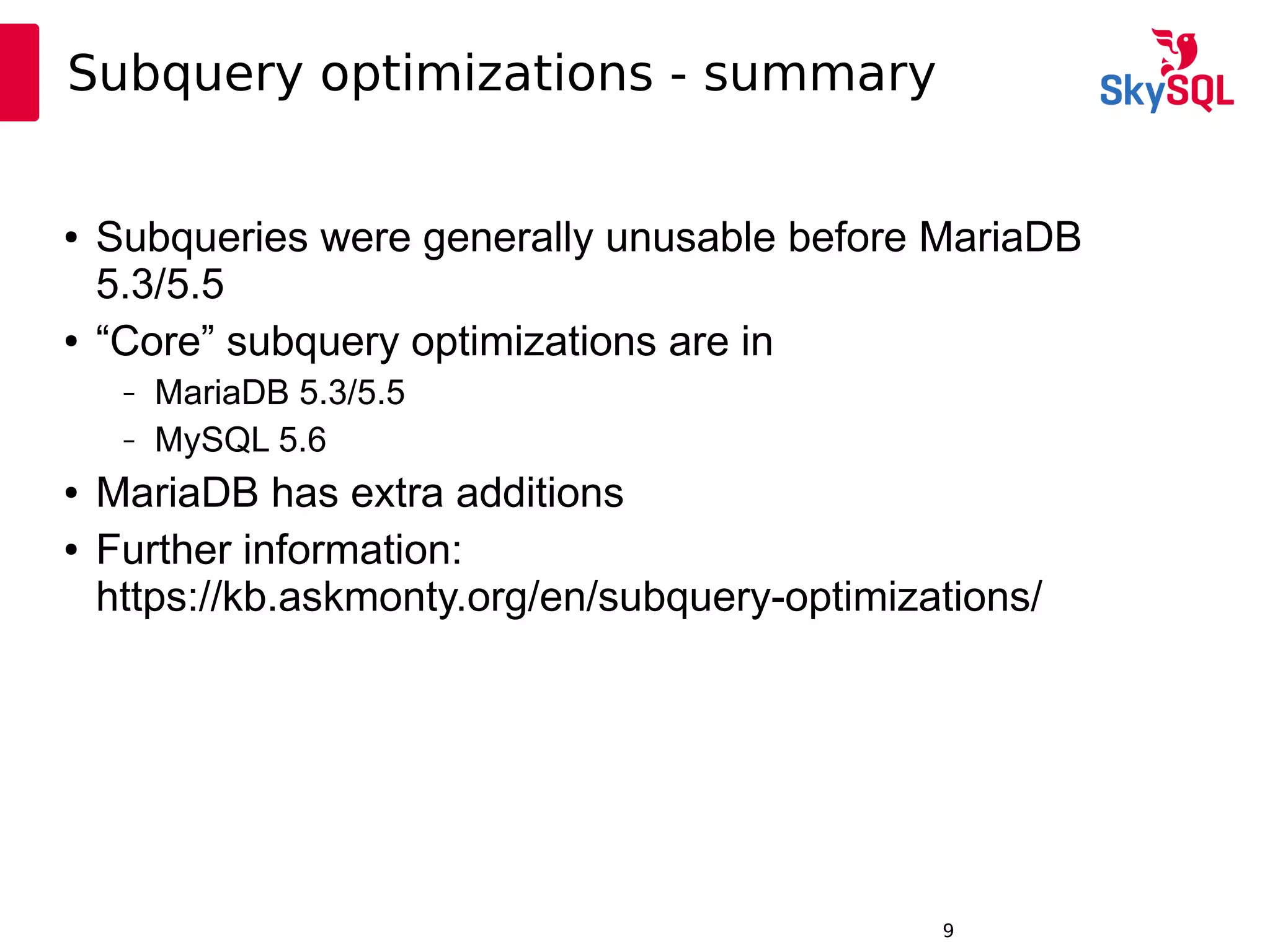 12:49:099
Subquery optimizations - summary
● Subqueries were generally unusable before MariaDB
5.3/5.5
● “Core” subquery optimizations are in
– MariaDB 5.3/5.5
– MySQL 5.6
● MariaDB has extra additions
● Further information:
https://kb.askmonty.org/en/subquery-optimizations/
 