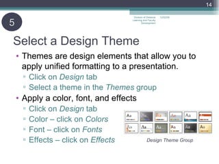 Select a Design Theme Themes are design elements that allow you to apply unified formatting to a presentation. Click on  Design  tab Select a theme in the  Themes  group Apply a color, font, and effects Click on  Design  tab Color – click on  Colors Font – click on  Fonts Effects – click on  Effects 5 06/07/09 Division of Distance Learning and Faculty Development Design Theme Group 