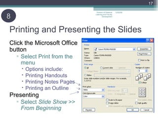 Printing and Presenting the Slides Click the Microsoft Office button  Select Print from the menu Options include: Printing Handouts Printing Notes Pages Printing an Outline Presenting Select  Slide Show  >>  From Beginning 06/07/09 Division of Distance Learning and Faculty Development 8 