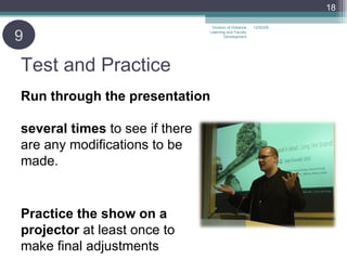 Test and Practice Run through the presentation  several times  to see if there  are any modifications to be made.   Practice the show on a projector  at least once to  make final adjustments 06/07/09 Division of Distance Learning and Faculty Development 9 