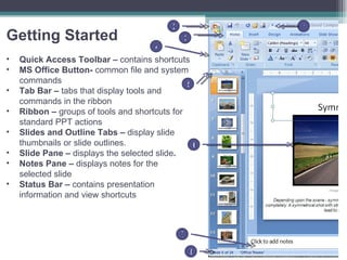 Getting Started Quick Access Toolbar –  contains shortcuts  MS Office Button-  common file and system commands Tab Bar –  tabs that display tools and commands in the ribbon Ribbon –  groups of tools and shortcuts for standard PPT actions Slides and Outline Tabs –  display slide thumbnails or slide outlines. Slide Pane –  displays the selected slide . Notes Pane –  displays notes for the selected slide Status Bar –  contains presentation information and view shortcuts 1 2 3 4 5 6 7 8 