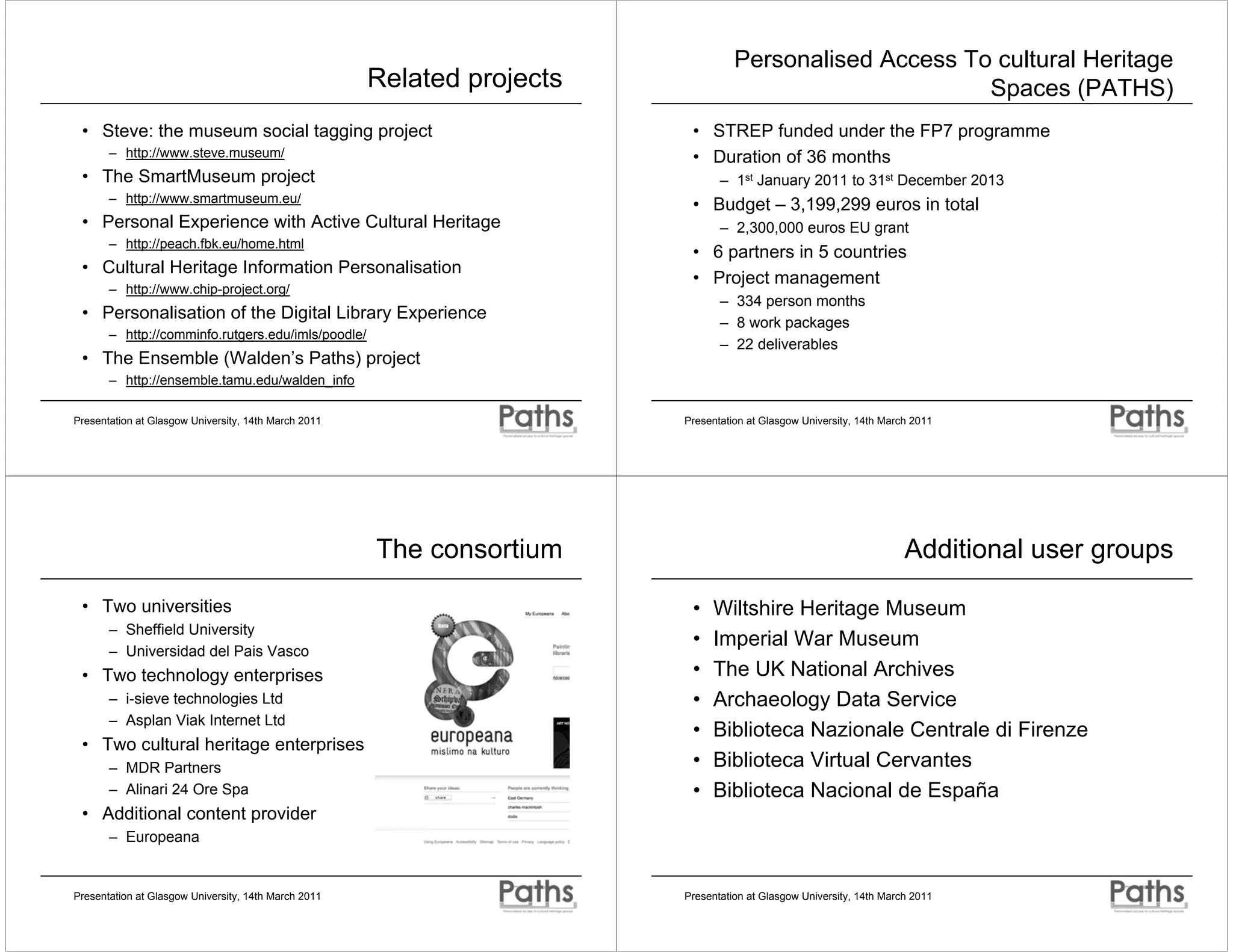 Personalised Access To cultural Heritage
                                                      Related projects                                   Spaces (PATHS)
 • Steve: the museum social tagging project                               • STREP funded under the FP7 programme
       – http://www.steve.museum/                                         • Duration of 36 months
 • The SmartMuseum project                                                      – 1st January 2011 to 31st December 2013
       – http://www.smartmuseum.eu/
                                                                          • Budget – 3,199,299 euros in total
 • Personal Experience with Active Cultural Heritage                            – 2,300,000 euros EU grant
       – http://peach.fbk.eu/home.html
                                                                          • 6 partners in 5 countries
 • Cultural Heritage Information Personalisation
                                                                          • Project management
       – http://www.chip-project.org/
                                                                                – 334 person months
 • Personalisation of the Digital Library Experience                            – 8 work packages
       – http://comminfo.rutgers.edu/imls/poodle/
                                                                                – 22 deliverables
 • The Ensemble (Walden’s Paths) project
       – http://ensemble.tamu.edu/walden_info

Presentation at Glasgow University, 14th March 2011                      Presentation at Glasgow University, 14th March 2011




                                                      The consortium                                                  Additional user groups

 • Two universities                                                       •   Wiltshire Heritage Museum
       – Sheffield University
                                                                          •   Imperial War Museum
       – Universidad del Pais Vasco
 • Two technology enterprises                                             •   The UK National Archives
       – i-sieve technologies Ltd                                         •   Archaeology Data Service
       – Asplan Viak Internet Ltd
                                                                          •   Biblioteca Nazionale Centrale di Firenze
 • Two cultural heritage enterprises
       – MDR Partners                                                     •   Biblioteca Virtual Cervantes
       – Alinari 24 Ore Spa                                               •   Biblioteca Nacional de España
 • Additional content provider
       – Europeana


Presentation at Glasgow University, 14th March 2011                      Presentation at Glasgow University, 14th March 2011
 