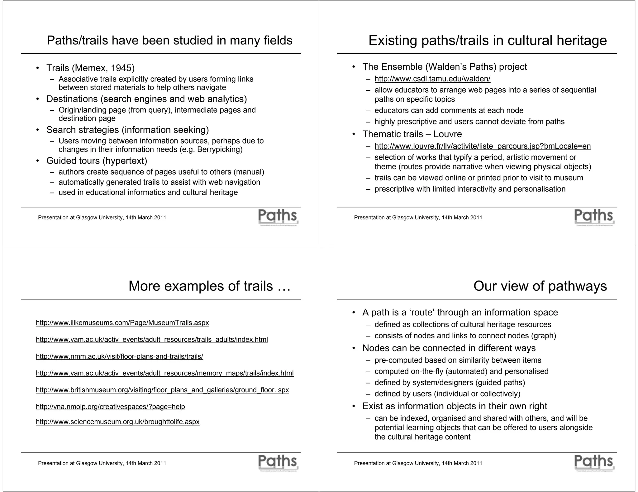 Paths/trails have been studied in many fields                                         Existing paths/trails in cultural heritage
• Trails (Memex, 1945)                                                              • The Ensemble (Walden’s Paths) project
    – Associative trails explicitly created by users forming links                      – http://www.csdl.tamu.edu/walden/
      between stored materials to help others navigate                                  – allow educators to arrange web pages into a series of sequential
• Destinations (search engines and web analytics)                                         paths on specific topics
    – Origin/landing page (from query), intermediate pages and                          – educators can add comments at each node
      destination page                                                                  – highly prescriptive and users cannot deviate from paths
• Search strategies (information seeking)                                           • Thematic trails – Louvre
    – Users moving between information sources, perhaps due to
      changes in their information needs (e.g. Berrypicking)                            – http://www.louvre.fr/llv/activite/liste_parcours.jsp?bmLocale=en
                                                                                        – selection of works that typify a period, artistic movement or
• Guided tours (hypertext)
                                                                                          theme (routes provide narrative when viewing physical objects)
    – authors create sequence of pages useful to others (manual)
                                                                                        – trails can be viewed online or printed prior to visit to museum
    – automatically generated trails to assist with web navigation
    – used in educational informatics and cultural heritage                             – prescriptive with limited interactivity and personalisation


Presentation at Glasgow University, 14th March 2011                                 Presentation at Glasgow University, 14th March 2011




                                   More examples of trails …                                                                       Our view of pathways
                                                                                    • A path is a ‘route’ through an information space
http://www.ilikemuseums.com/Page/MuseumTrails.aspx                                      – defined as collections of cultural heritage resources
http://www.vam.ac.uk/activ_events/adult_resources/trails_adults/index.html
                                                                                        – consists of nodes and links to connect nodes (graph)
                                                                                    • Nodes can be connected in different ways
http://www.nmm.ac.uk/visit/floor-plans-and-trails/trails/
                                                                                        –   pre-computed based on similarity between items
http://www.vam.ac.uk/activ_events/adult_resources/memory_maps/trails/index.html         –   computed on-the-fly (automated) and personalised
                                                                                        –   defined by system/designers (guided paths)
http://www.britishmuseum.org/visiting/floor_plans_and_galleries/ground_floor. spx
                                                                                        –   defined by users (individual or collectively)
http://vna.nmolp.org/creativespaces/?page=help                                      • Exist as information objects in their own right
http://www.sciencemuseum.org.uk/broughttolife.aspx                                      – can be indexed, organised and shared with others, and will be
                                                                                          potential learning objects that can be offered to users alongside
                                                                                          the cultural heritage content


Presentation at Glasgow University, 14th March 2011                                 Presentation at Glasgow University, 14th March 2011
 