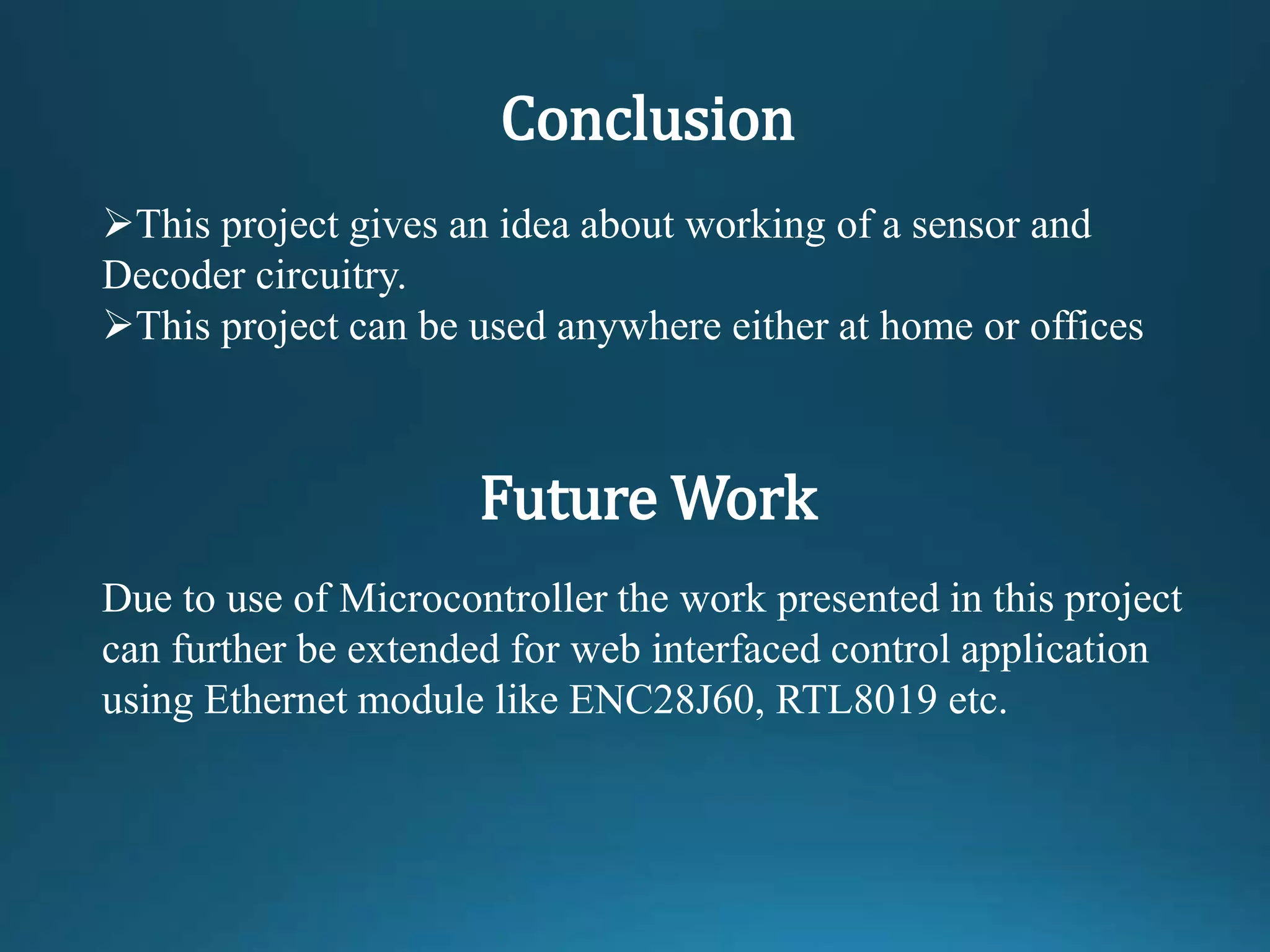 Conclusion
This project gives an idea about working of a sensor and
Decoder circuitry.
This project can be used anywhere either at home or offices
Future Work
Due to use of Microcontroller the work presented in this project
can further be extended for web interfaced control application
using Ethernet module like ENC28J60, RTL8019 etc.
 