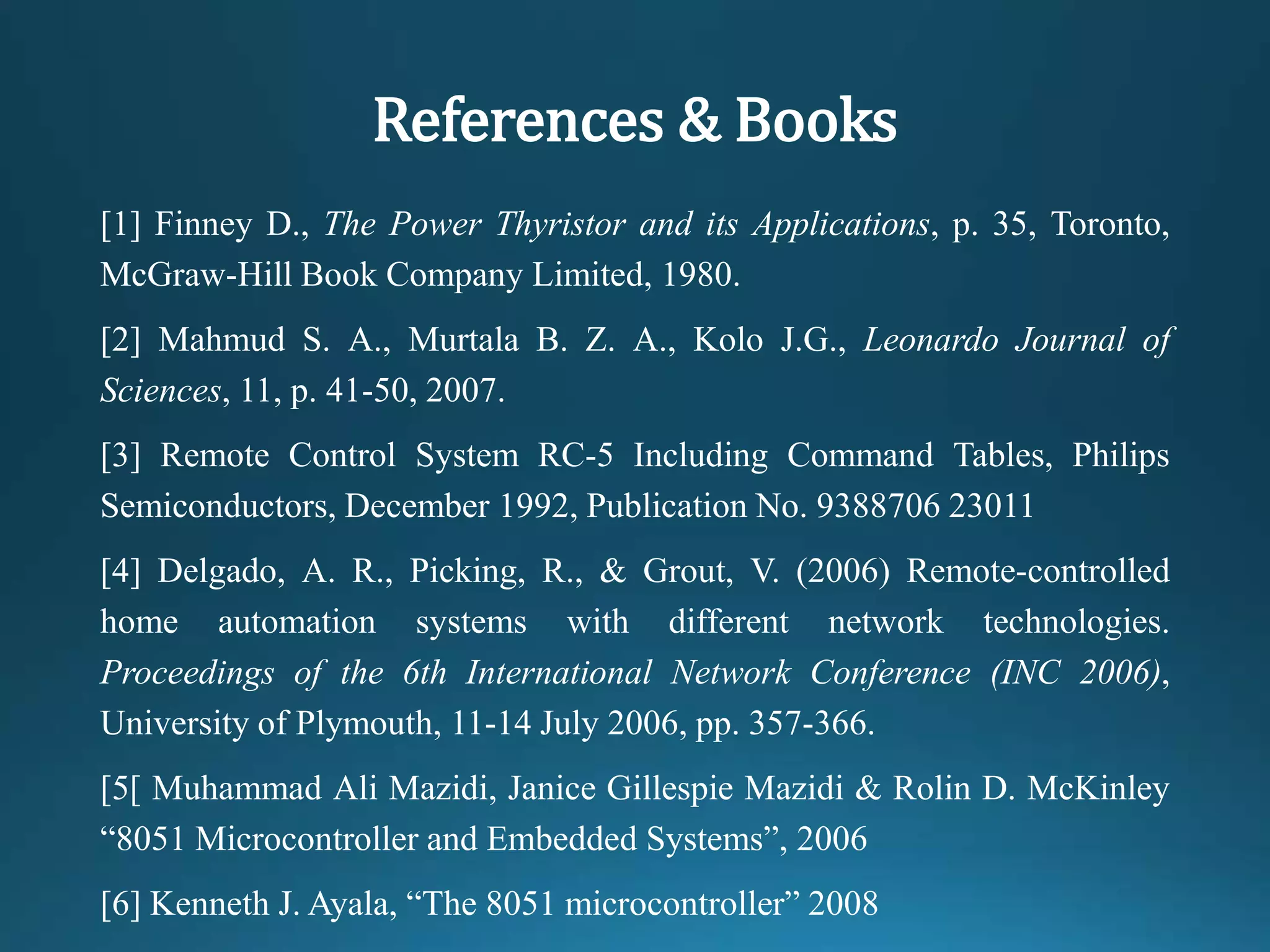 References & Books
[1] Finney D., The Power Thyristor and its Applications, p. 35, Toronto,
McGraw-Hill Book Company Limited, 1980.
[2] Mahmud S. A., Murtala B. Z. A., Kolo J.G., Leonardo Journal of
Sciences, 11, p. 41-50, 2007.
[3] Remote Control System RC-5 Including Command Tables, Philips
Semiconductors, December 1992, Publication No. 9388706 23011
[4] Delgado, A. R., Picking, R., & Grout, V. (2006) Remote-controlled
home automation systems with different network technologies.
Proceedings of the 6th International Network Conference (INC 2006),
University of Plymouth, 11-14 July 2006, pp. 357-366.
[5[ Muhammad Ali Mazidi, Janice Gillespie Mazidi & Rolin D. McKinley
“8051 Microcontroller and Embedded Systems”, 2006
[6] Kenneth J. Ayala, “The 8051 microcontroller” 2008
 