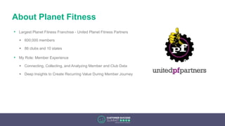 About Planet Fitness
• Largest Planet Fitness Franchise - United Planet Fitness Partners
 600,000 members
 86 clubs and 10 states
• My Role: Member Experience
 Connecting, Collecting, and Analyzing Member and Club Data
 Deep Insights to Create Recurring Value During Member Journey
 