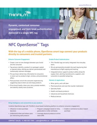 www.thinfilm.no
NFC OpenSense™
Tags
With the tap of a mobile phone, OpenSense smart tags connect your products
directly to consumers and trusted partners.
Enhance Consumer Engagement
•	Create a one-on-one dialogue between your brand
and the consumer.
•	Tag sensors identify a product’s or package’s sealed
or opened status, letting you deliver personalized and
contextually relevant messages.
•	Pre-purchase: deliver key information to consumers
in-store such as product origin, reviews, and promotional
offers.
•	Post-purchase: enrich the consumer experience by
suggesting ways to best use and enjoy products.
•	Drive brand loyalty, share your story, prompt reorders,
and identify nearby store locations.
Enable Product Authentication
•	Thin, flexible tags are easily integrated into everyday
items.
•	IDs are permanently encoded into each tag during their
manufacture to fight copying and hacking.
•	Integrated sensor supports product safety along the
supply chain, alerting manufacturers, suppliers, and
consumers to possible tampering.
Markets  Applications
•	Wine, spirits, and craft beer
•	 Pharmaceuticals and over-the-counter medication
•	Specialty foods
•	Health and beauty products
•	Industrial and household chemicals
•	Medical devices
Dynamic, contextual consumer
engagement and item-level authentication
delivered in a single NFC tag
Bring intelligence and connectivity to your products
Combine OpenSense tags with Thinfilm’s cloud-based marketing platform to enhance consumer engagement.
•	Influence in-store purchase
decisions
•	Understand when and where users
are interacting with products
•	Program campaigns based on time,
geolocation or other attributes
•	Leverage physical products to drive
web traffic
•	Enable e-commerce to allow instant
purchase
CONTACT SALES: +1 408 503 7300 | sales@thinfilm.no | @thinfilmmemory 		 [TF-OS-0916]
 