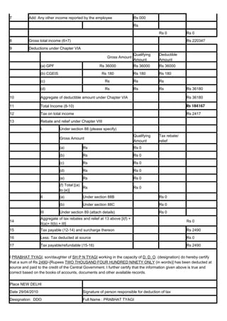 7          Add: Any other income reported by the employee                   Rs 000

                                                                            Rs

                                                                                         Rs 0           Rs 0

8          Gross total income (6+7)                                                                     Rs 220347

9          Deductions under Chapter VIA
                                                                            Qualifying   Deductible
                                                          Gross Amount
                                                                            Amount       Amount
                  (a) GPF                             Rs 36000              Rs 36000     Rs 36000

                  (b) CGEIS                            Rs 180               Rs 180       Rs 180

                  (c)                                    Rs                 Rs           Rs

                  (d)                                    Rs                 Rs           Rs             Rs 36180

10                Aggregate of deductible amount under Chapter VIA                                      Rs 36180

11                Total Income (8-10)                                                                   Rs 184167

12                Tax on total income                                                                   Rs 2417

13                Rebate and relief under Chapter VIII

                  I.          Under section 88 (please specify)
                                                                            Qualifying   Tax rebate/
                              Gross Amount
                                                                            Amount       relief
                              (a)           Rs                              Rs 0

                              (b)           Rs                              Rs 0

                              (c)           Rs                              Rs 0

                              (d)           Rs                              Rs 0

                              (e)           Rs                              Rs 0
                              (f) Total [(a)
                                             Rs                             Rs 0
                              to (e)]
                  II          (a)           Under section 88B                            Rs 0

                              (b)           Under section 88C                            Rs 0

                  III         Under section 89 (attach details)                          Rs 0
                  Aggregate of tax rebates and relief at 13 above [I(f) +
14                                                                                                      Rs 0
                  II(a)+ II(b) + III]
15                Tax payable (12-14) and surcharge thereon                                             Rs 2490

16                Less: Tax deducted at source                                                          Rs 0

17                Tax payable/refundable (15-16)                                                        Rs 2490


I PRABHAT TYAGI, son/daughter of SH P N TYAGI working in the capacity of D. D. O. (designation) do hereby certify
that a sum of Rs.2490/-[Rupees TWO THOUSAND FOUR HUNDRED NINETY ONLY (in words)] has been deducted at
source and paid to the credit of the Central Government. I further certify that the information given above is true and
correct based on the books of accounts, documents and other available records.


Place NEW DELHI

Date 29/04/2010                             Signature of person responsible for deduction of tax

Designation: DDO                            Full Name : PRABHAT TYAGI
 