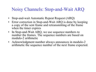 Noisy Channels: Stop-and-Wait ARQ 
• Stop-and-wait Automatic Repeat Request (ARQ) 
• Error correction in Stop-and-Wait ARQ is done by keeping 
a copy of the sent frame and retransmitting of the frame 
when the timer expires 
• In Stop-and-Wait ARQ, we use sequence numbers to 
number the frames. The sequence numbers are based on 
modulo-2 arithmetic 
• Acknowledgment number always announces in modulo-2 
arithmetic the sequence number of the next frame expected. 
 