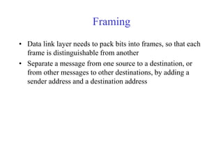 Framing 
• Data link layer needs to pack bits into frames, so that each 
frame is distinguishable from another 
• Separate a message from one source to a destination, or 
from other messages to other destinations, by adding a 
sender address and a destination address 
 