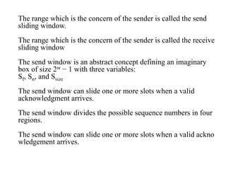 The range which is the concern of the sender is called the send 
sliding window. 
The range which is the concern of the sender is called the receive 
sliding window 
The send window is an abstract concept defining an imaginary 
box of size 2m − 1 with three variables: 
Sf, Sn, and Ssize 
The send window can slide one or more slots when a valid 
acknowledgment arrives. 
The send window divides the possible sequence numbers in four 
regions. 
The send window can slide one or more slots when a valid ackno 
wledgement arrives. 
 