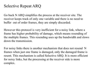 Selective Repeat ARQ 
Go back N ARQ simplifies the process at the receiver site. The 
receiver keeps track of only one variable and there is no need to 
buffer out of order frames, they are simply discarded. 
However this protocol is very inefficient for a noisy link, where a 
frame has higher probability of damage, which means resending of 
the multiple frames. This resending uses up the bandwidth and slows 
down the transmission. 
For noisy links there is another mechanism that does not resend N 
frames when just one frame is damaged, only the damaged frame is 
resent. This mechanism is called Selective ARQ. It is more efficient 
for noisy links, but the processing at the receiver side is more 
complex. 
 