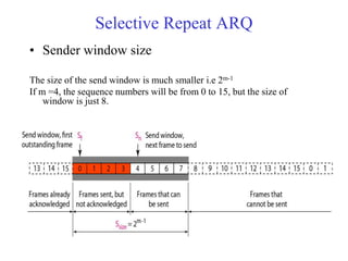 Selective Repeat ARQ 
• Sender window size 
The size of the send window is much smaller i.e 2m-1 
If m =4, the sequence numbers will be from 0 to 15, but the size of 
window is just 8. 
 