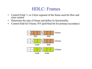 HDLC: Frames 
• Control Field: 1- or 2-byte segment of the frame used for flow and 
error control 
• Determine the type of frame and define its functionality 
• Control field for I-frame: P/F (poll/final bit for primary/secondary) 
 