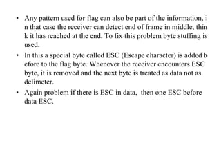 • Any pattern used for flag can also be part of the information, i 
n that case the receiver can detect end of frame in middle, thin 
k it has reached at the end. To fix this problem byte stuffing is 
used. 
• In this a special byte called ESC (Escape character) is added b 
efore to the flag byte. Whenever the receiver encounters ESC 
byte, it is removed and the next byte is treated as data not as 
delimeter. 
• Again problem if there is ESC in data, then one ESC before 
data ESC. 
 